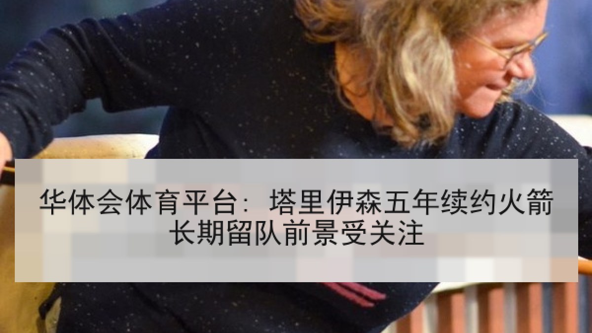 华体会体育平台: 塔里伊森五年续约火箭长期留队前景受关注 华体会体育平台: 塔里伊森五年续约火箭长期留队前景受关注