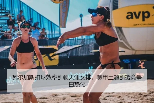 瓦尔加斯扣球效率引领天津女排，意甲土超引援竞争白热化