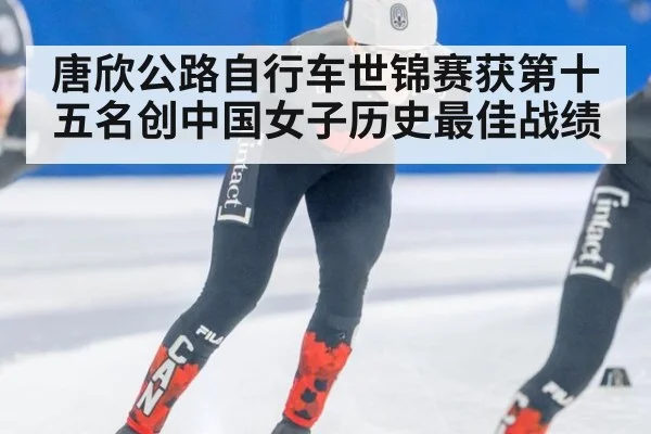 唐欣公路自行车世锦赛获第十五名创中国女子历史最佳战绩