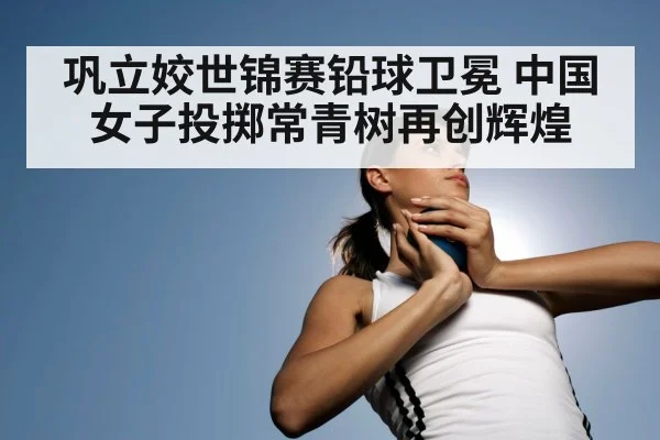 巩立姣世锦赛铅球卫冕 中国女子投掷常青树再创辉煌