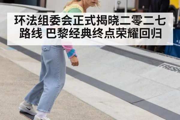 环法组委会正式揭晓二零二七路线 巴黎经典终点荣耀回归