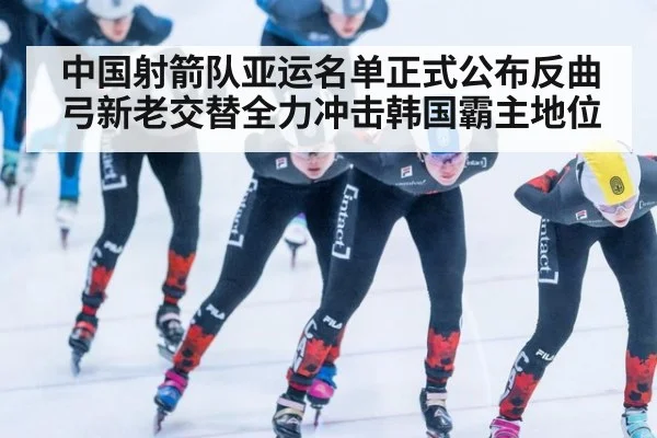中国射箭队亚运名单正式公布反曲弓新老交替全力冲击韩国霸主地位